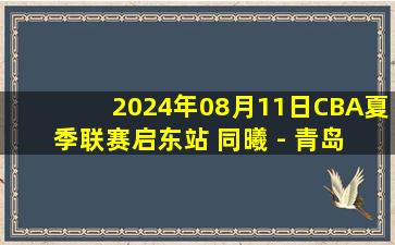 2024年08月11日CBA夏季联赛启东站 同曦 - 青岛 全场录像